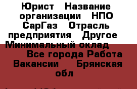 Юрист › Название организации ­ НПО СарГаз › Отрасль предприятия ­ Другое › Минимальный оклад ­ 15 000 - Все города Работа » Вакансии   . Брянская обл.